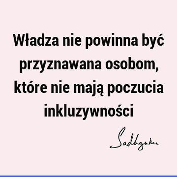 Władza nie powinna być przyznawana osobom, które nie mają poczucia inkluzywnoś