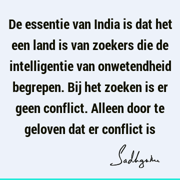 De essentie van India is dat het een land is van zoekers die de intelligentie van onwetendheid begrepen. Bij het zoeken is er geen conflict. Alleen door te