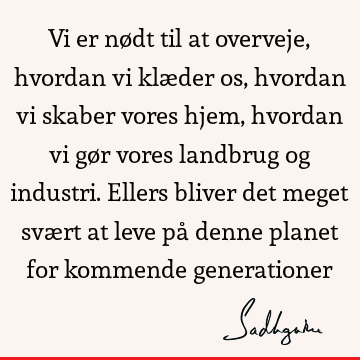 Vi er nødt til at overveje, hvordan vi klæder os, hvordan vi skaber vores hjem, hvordan vi gør vores landbrug og industri. Ellers bliver det meget svært at