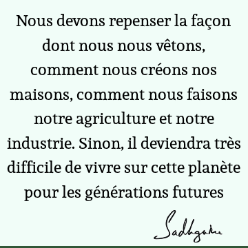 Nous devons repenser la façon dont nous nous vêtons, comment nous créons nos maisons, comment nous faisons notre agriculture et notre industrie. Sinon, il