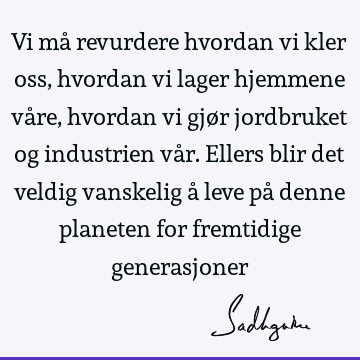 Vi må revurdere hvordan vi kler oss, hvordan vi lager hjemmene våre, hvordan vi gjør jordbruket og industrien vår. Ellers blir det veldig vanskelig å leve på