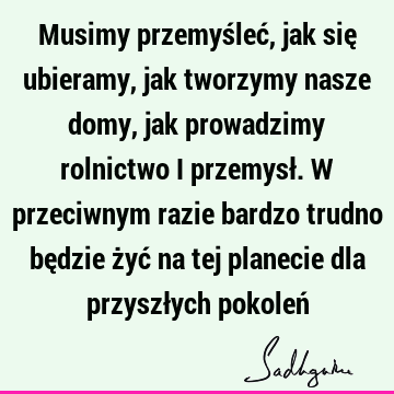 Musimy przemyśleć, jak się ubieramy, jak tworzymy nasze domy, jak prowadzimy rolnictwo i przemysł. W przeciwnym razie bardzo trudno będzie żyć na tej planecie