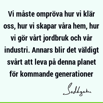 Vi måste ompröva hur vi klär oss, hur vi skapar våra hem, hur vi gör vårt jordbruk och vår industri. Annars blir det väldigt svårt att leva på denna planet för