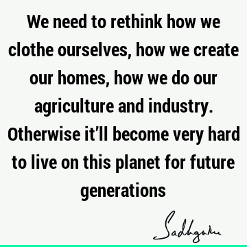 We need to rethink how we clothe ourselves, how we create our homes, how we do our agriculture and industry. Otherwise it’ll become very hard to live on this