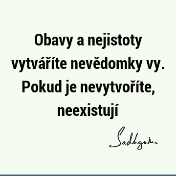 Obavy a nejistoty vytváříte nevědomky vy. Pokud je nevytvoříte, neexistují