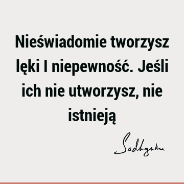 Nieświadomie tworzysz lęki i niepewność. Jeśli ich nie utworzysz, nie istnieją