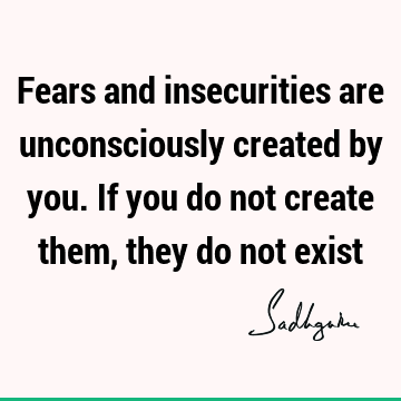 Fears and insecurities are unconsciously created by you. If you do not create them, they do not