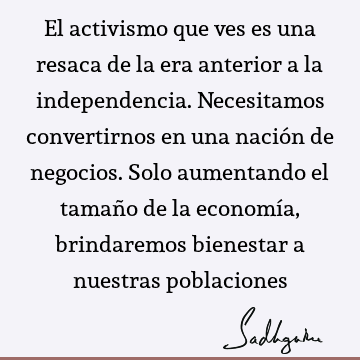 El activismo que ves es una resaca de la era anterior a la independencia. Necesitamos convertirnos en una nación de negocios. Solo aumentando el tamaño de la