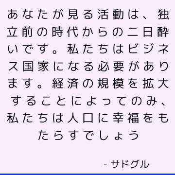 あなたが見る活動は、独立前の時代からの二日酔いです。 私たちはビジネス国家になる必要があります。 経済の規模を拡大することによってのみ、私たちは人口に幸福をもたらすでしょう