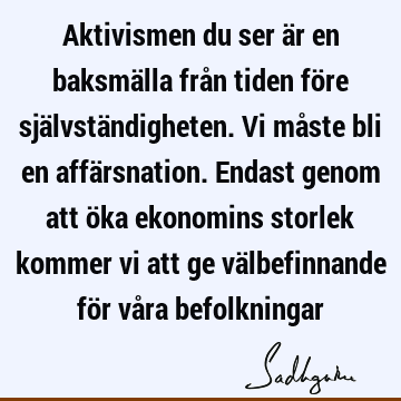 Aktivismen du ser är en baksmälla från tiden före självständigheten. Vi måste bli en affärsnation. Endast genom att öka ekonomins storlek kommer vi att ge vä