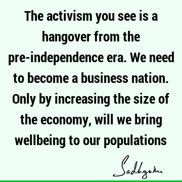 The activism you see is a hangover from the pre-independence era. We need to become a business nation. Only by increasing the size of the economy, will we