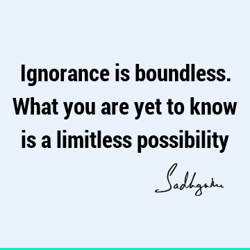 Ignorance is boundless. What you are yet to know is a limitless