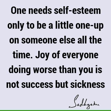 One needs self-esteem only to be a little one-up on someone else all the time. Joy of everyone doing worse than you is not success but