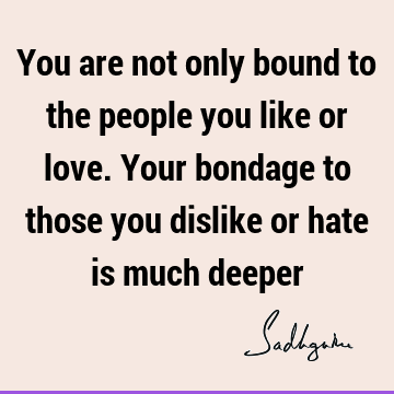 You are not only bound to the people you like or love. Your bondage to those you dislike or hate is much