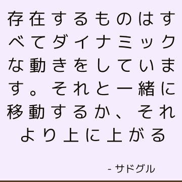 存在するものはすべてダイナミックな動きをしています。 それと一緒に移動するか、それより上に上がる