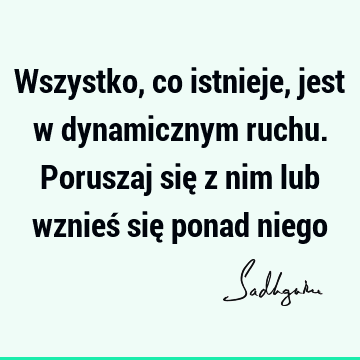 Wszystko, co istnieje, jest w dynamicznym ruchu. Poruszaj się z nim lub wznieś się ponad