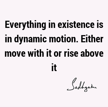 Everything in existence is in dynamic motion. Either move with it or rise above