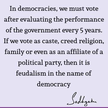 In democracies, we must vote after evaluating the performance of the government every 5 years. If we vote as caste, creed religion, family or even as an