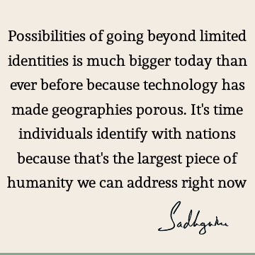 Possibilities of going beyond limited identities is much bigger today than ever before because technology has made geographies porous. It