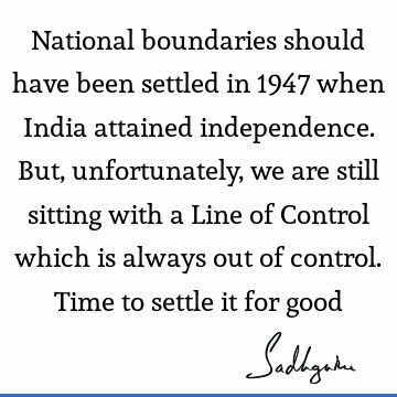 National boundaries should have been settled in 1947 when India attained independence. But, unfortunately, we are still sitting with a Line of Control which is