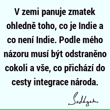 V zemi panuje zmatek ohledně toho, co je Indie a co není Indie. Podle mého názoru musí být odstraněno cokoli a vše, co přichází do cesty integrace ná