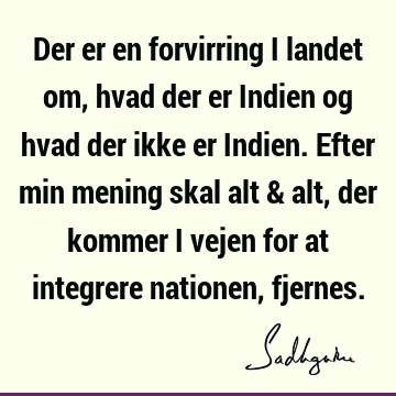 Der er en forvirring i landet om, hvad der er Indien og hvad der ikke er Indien. Efter min mening skal alt & alt, der kommer i vejen for at integrere nationen,