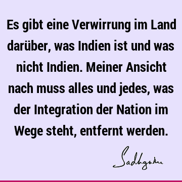 Es gibt eine Verwirrung im Land darüber, was Indien ist und was nicht Indien. Meiner Ansicht nach muss alles und jedes, was der Integration der Nation im Wege