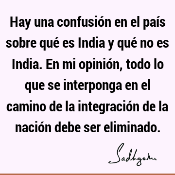 Hay una confusión en el país sobre qué es India y qué no es India. En mi opinión, todo lo que se interponga en el camino de la integración de la nación debe