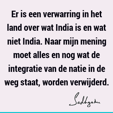 Er is een verwarring in het land over wat India is en wat niet India. Naar mijn mening moet alles en nog wat de integratie van de natie in de weg staat, worden