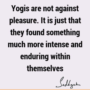 Yogis are not against pleasure. It is just that they found something much more intense and enduring within