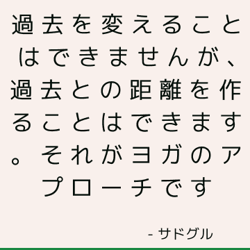 過去を変えることはできませんが、過去との距離を作ることはできます。 それがヨガのアプローチです