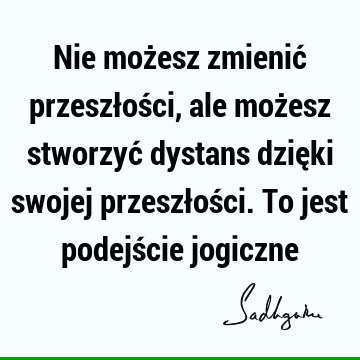 Nie możesz zmienić przeszłości, ale możesz stworzyć dystans dzięki swojej przeszłości. To jest podejście