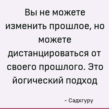 Вы не можете изменить прошлое, но можете дистанцироваться от своего прошлого. Это йогический подход