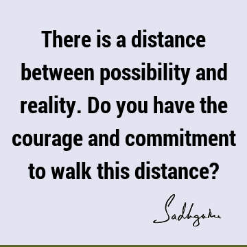 There is a distance between possibility and reality. Do you have the courage and commitment to walk this distance?