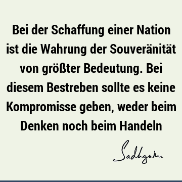 Bei der Schaffung einer Nation ist die Wahrung der Souveränität von größter Bedeutung. Bei diesem Bestreben sollte es keine Kompromisse geben, weder beim D