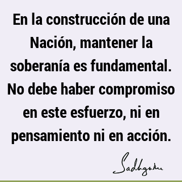 En la construcción de una Nación, mantener la soberanía es fundamental. No debe haber compromiso en este esfuerzo, ni en pensamiento ni en acció