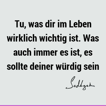 Tu, was dir im Leben wirklich wichtig ist. Was auch immer es ist, es sollte deiner würdig