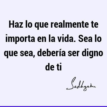 Haz lo que realmente te importa en la vida. Sea lo que sea, debería ser digno de