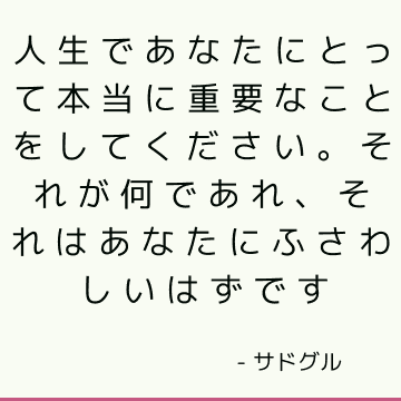 人生であなたにとって本当に重要なことをしてください。 それが何であれ、それはあなたにふさわしいはずです