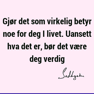 Gjør det som virkelig betyr noe for deg i livet. Uansett hva det er, bør det være deg