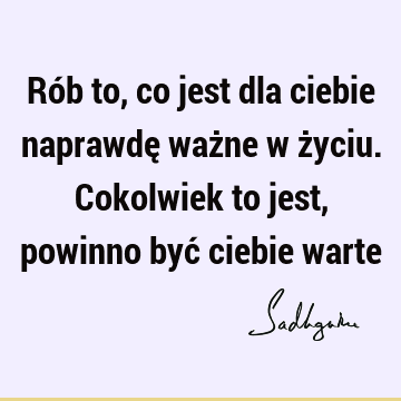 Rób to, co jest dla ciebie naprawdę ważne w życiu. Cokolwiek to jest, powinno być ciebie