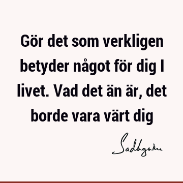 Gör det som verkligen betyder något för dig i livet. Vad det än är, det borde vara värt