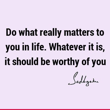 Do what really matters to you in life. Whatever it is, it should be worthy of