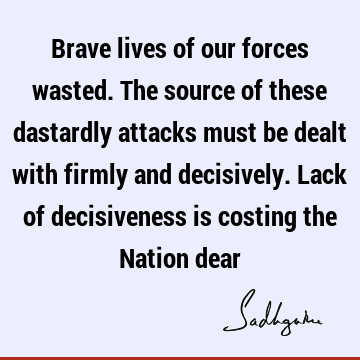Brave lives of our forces wasted. The source of these dastardly attacks must be dealt with firmly and decisively. Lack of decisiveness is costing the Nation