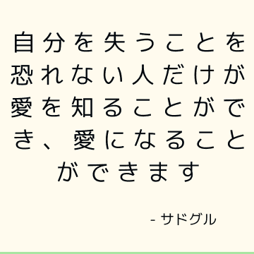 自分を失うことを恐れない人だけが愛を知ることができ、愛になることができます