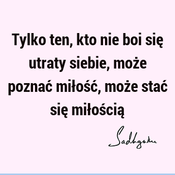 Tylko ten, kto nie boi się utraty siebie, może poznać miłość, może stać się miłością