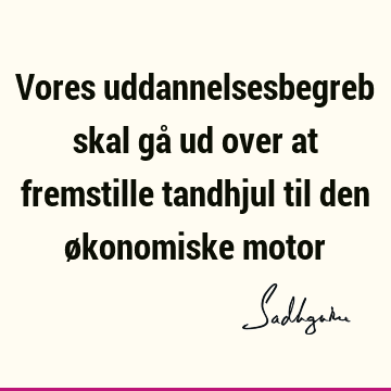 Vores uddannelsesbegreb skal gå ud over at fremstille tandhjul til den økonomiske