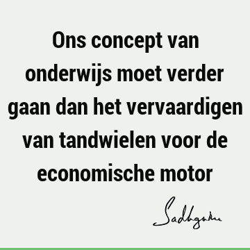 Ons concept van onderwijs moet verder gaan dan het vervaardigen van tandwielen voor de economische