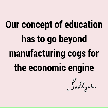 Our concept of education has to go beyond manufacturing cogs for the economic