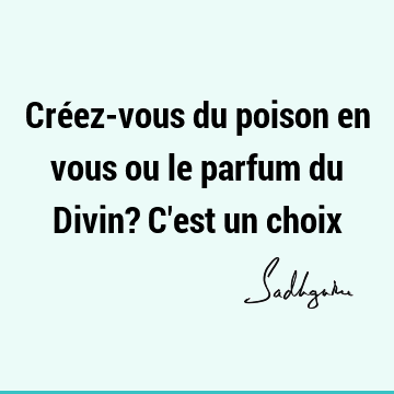 Créez-vous du poison en vous ou le parfum du Divin? C